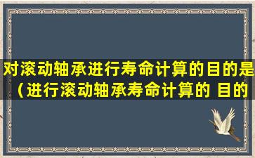 对滚动轴承进行寿命计算的目的是（进行滚动轴承寿命计算的 目的是使滚动轴承不致于发生）